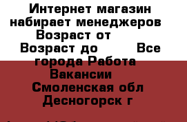 Интернет-магазин набирает менеджеров › Возраст от ­ 18 › Возраст до ­ 58 - Все города Работа » Вакансии   . Смоленская обл.,Десногорск г.